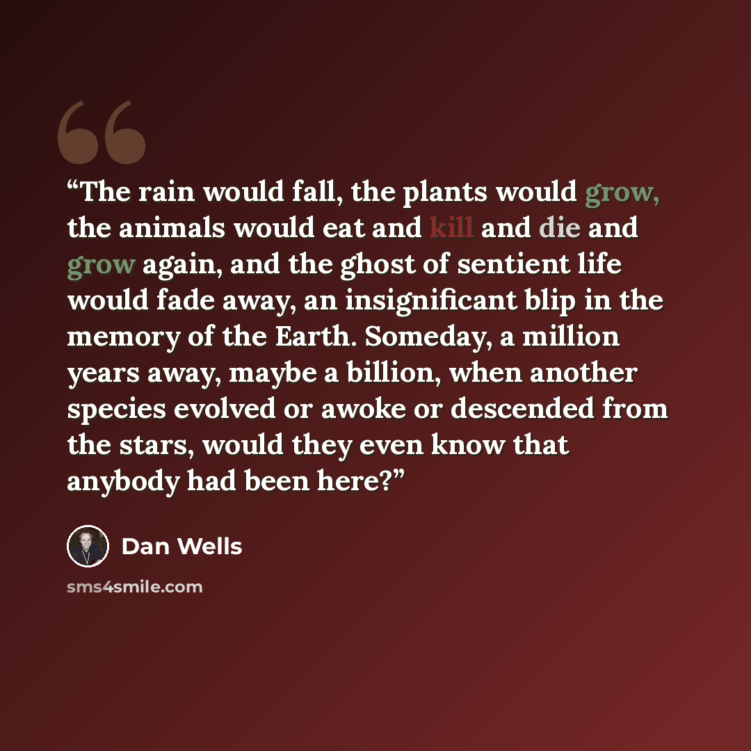 “The rain would fall, the plants would grow, the animals would eat and kill and die and grow again, and the ghost of sentient life would fade away, an insignificant blip in the memory of the Earth. Someday, a million years away, maybe a billion, when another species evolved or awoke or descended…” quote by Dan Wells