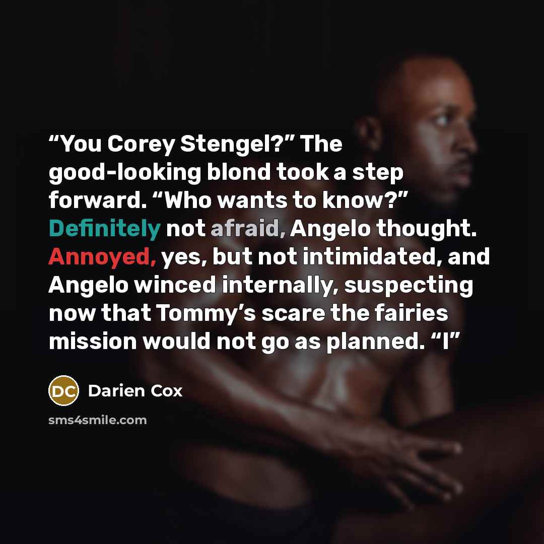“You Corey Stengel?” The good-looking blond took a step forward. “Who wants to know?” Definitely not afraid, Angelo thought. Annoyed, yes, but not intimidated, and Angelo winced internally, suspecting now that Tommy’s scare the fairies mission would not go as planned. “I” quote by Darien Cox