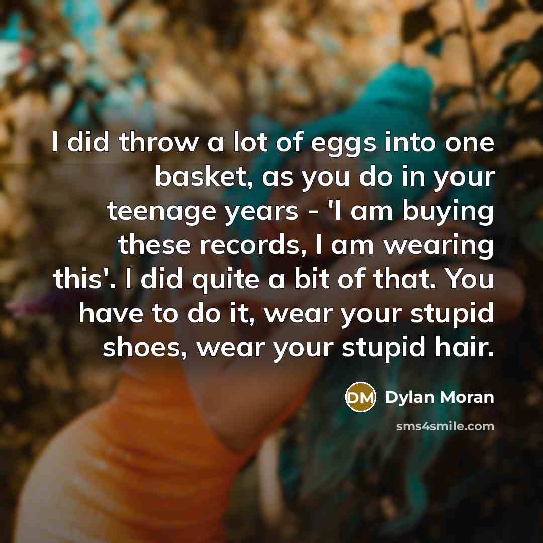 “I did throw a lot of eggs into one basket, as you do in your teenage years - 'I am buying these records, I am wearing this'. I did quite a bit of that. You have to do it, wear your stupid shoes, wear your stupid hair.” quote by Dylan Moran