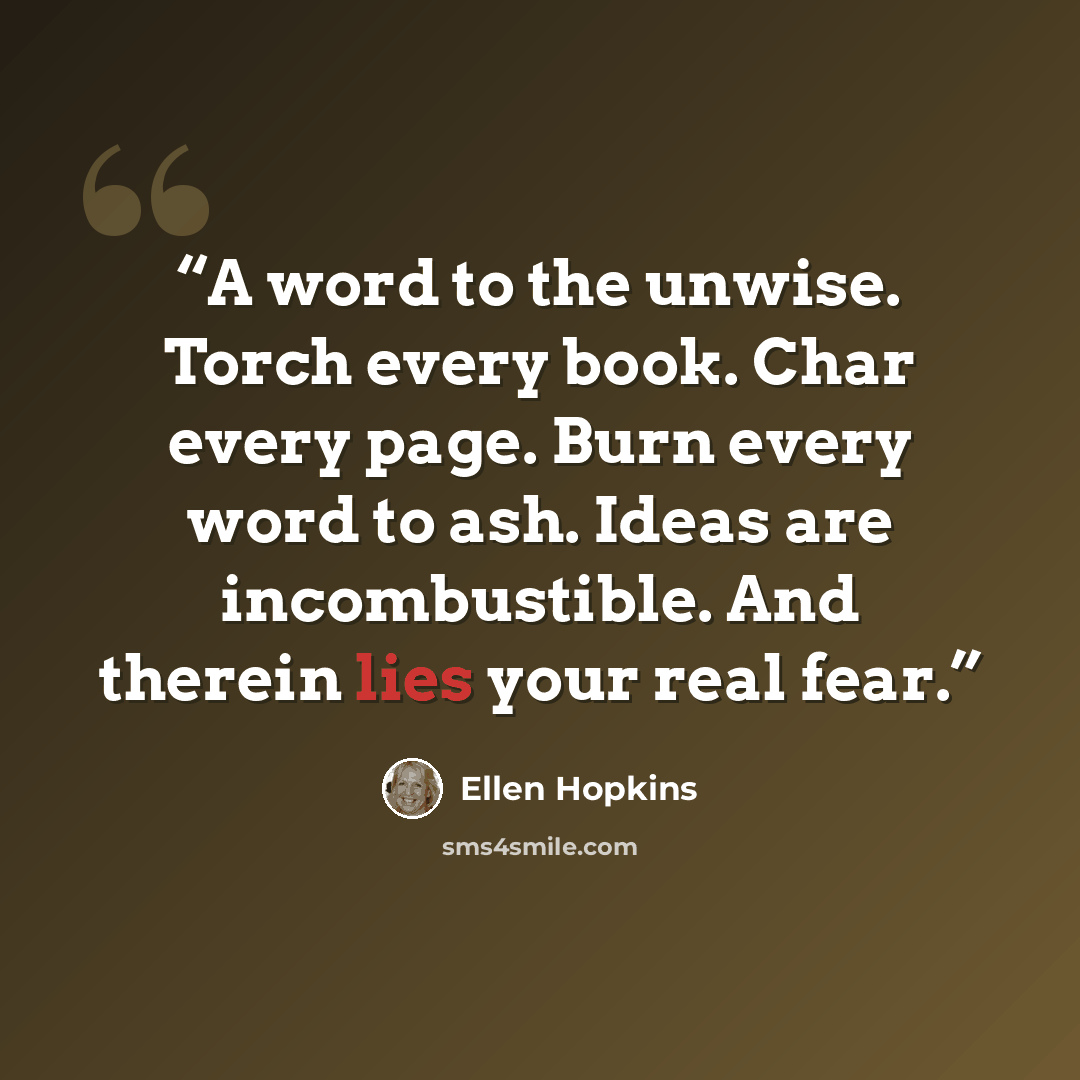 “A word to the unwise. Torch every book. Char every page. Burn every word to ash. Ideas are incombustible. And therein lies your real fear.” quote by Ellen Hopkins