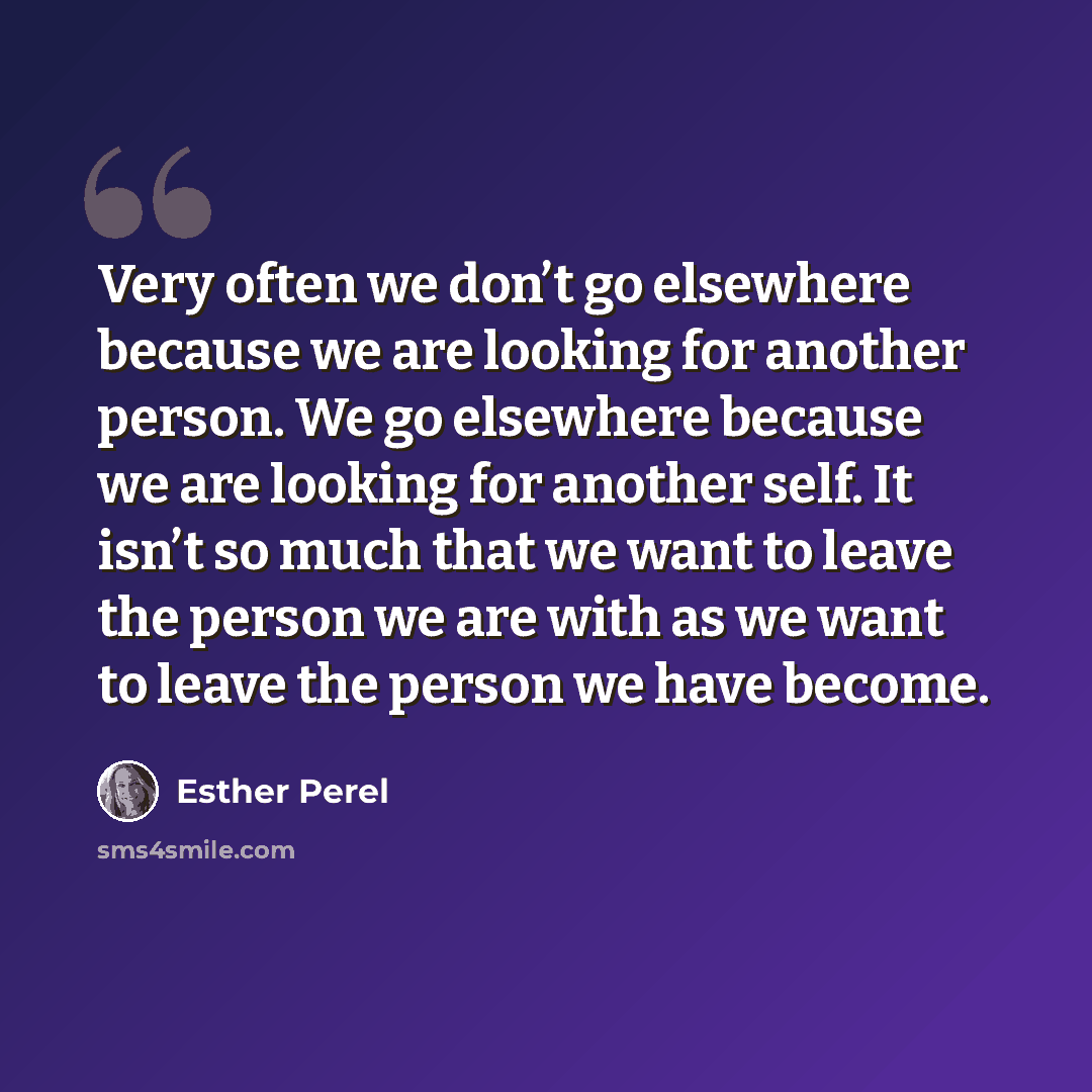 “Very often we don’t go elsewhere because we are looking for another person. We go elsewhere because we are looking for another self. It isn’t so much that we want to leave the person we are with as we want to leave the person we have become.” quote by Esther Perel