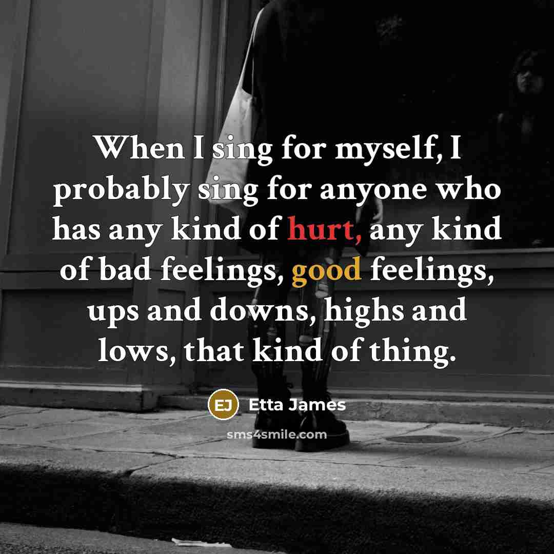 “When I sing for myself, I probably sing for anyone who has any kind of hurt, any kind of bad feelings, good feelings, ups and downs, highs and lows, that kind of thing.” quote by Etta James