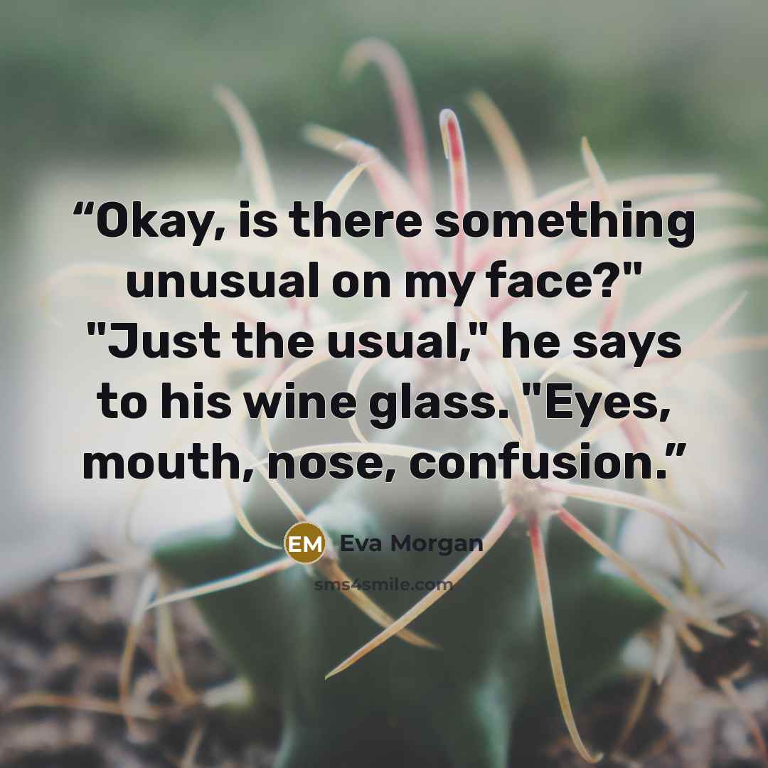 “Okay, is there something unusual on my face?" "Just the usual," he says to his wine glass. "Eyes, mouth, nose, confusion.” quote by Eva Morgan