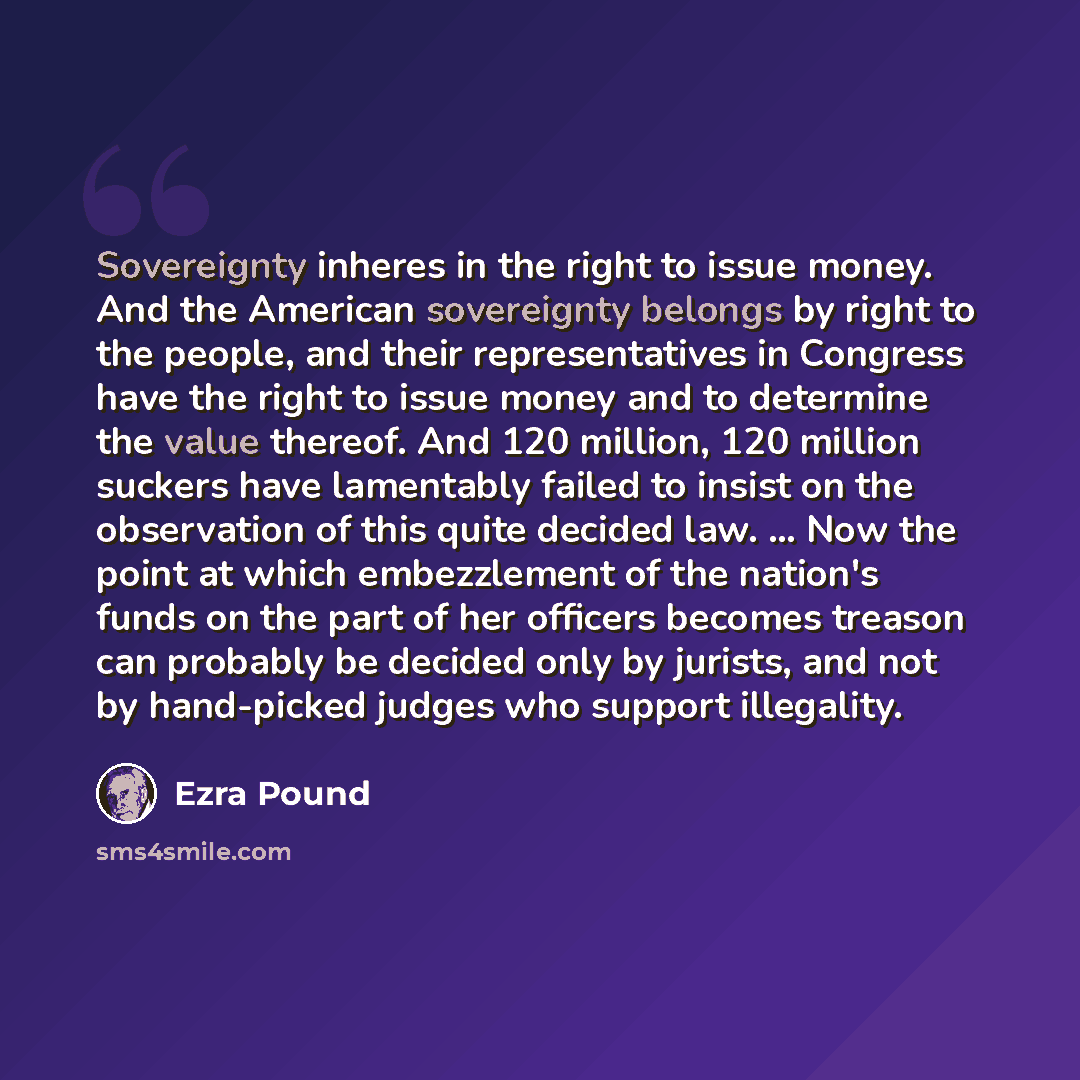 “Sovereignty inheres in the right to issue money. And the American sovereignty belongs by right to the people, and their representatives in Congress have the right to issue money and to determine the value thereof. And 120 million, 120 million suckers have lamentably failed to insist on the…” quote by Ezra Pound