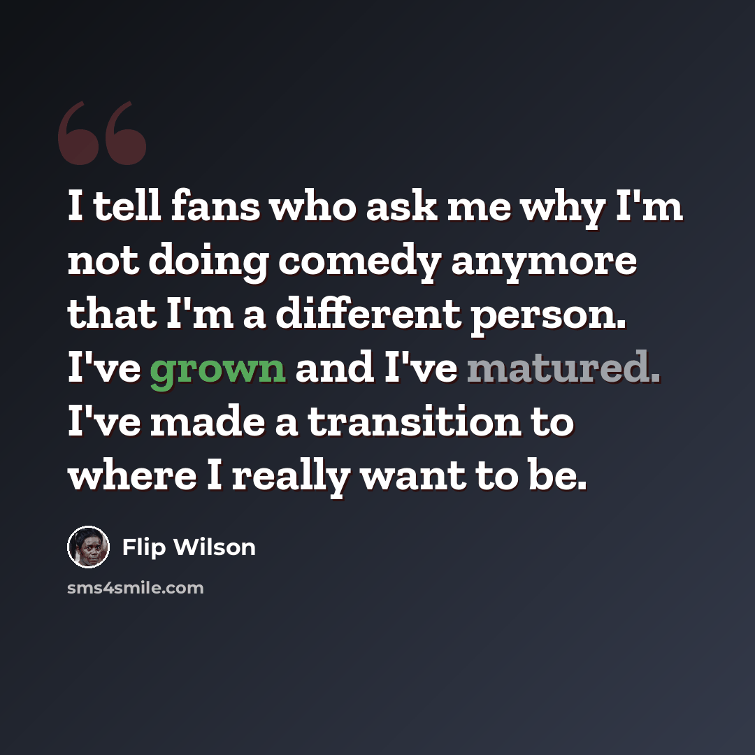 “I tell fans who ask me why I'm not doing comedy anymore that I'm a different person. I've grown and I've matured. I've made a transition to where I really want to be.” quote by Flip Wilson