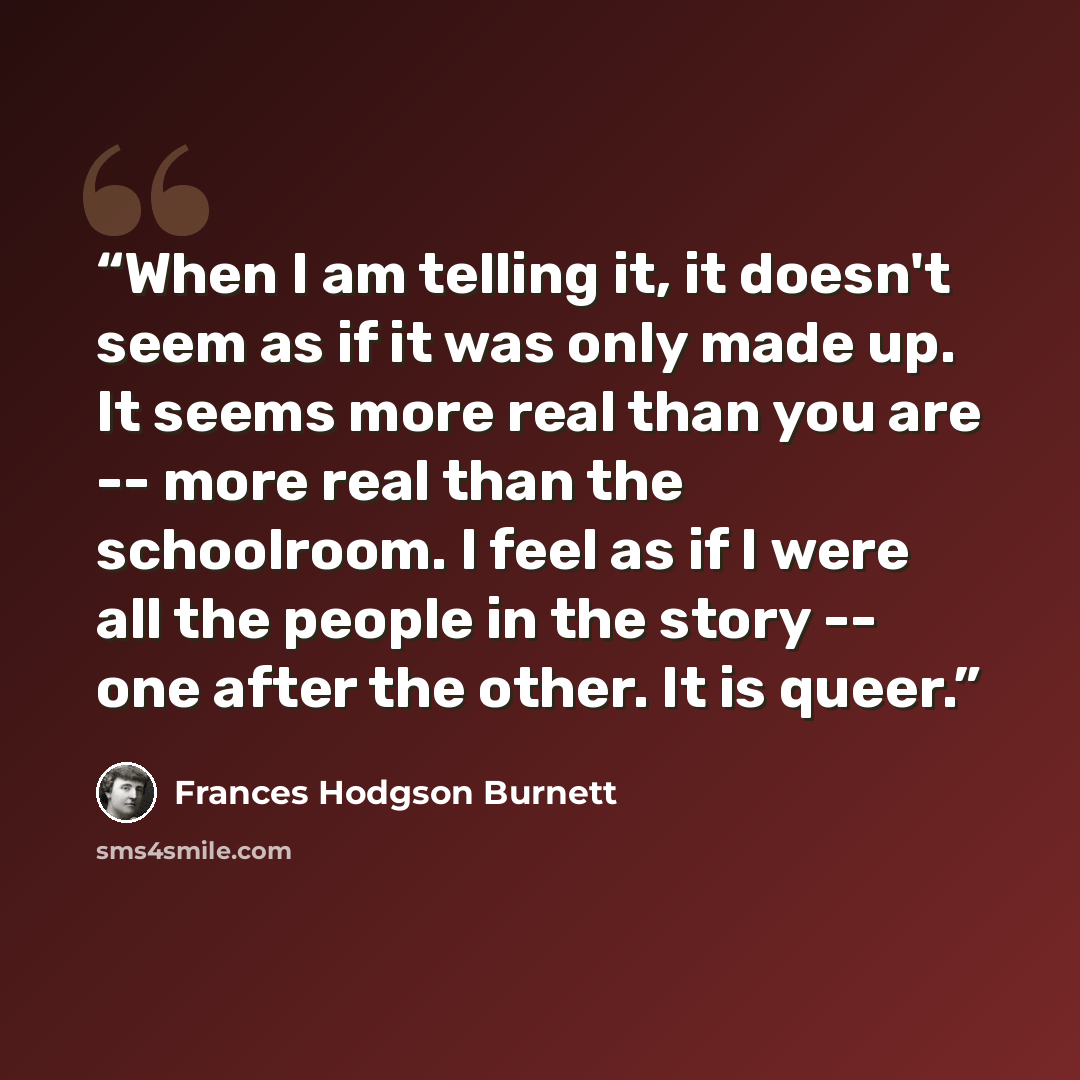 “When I am telling it, it doesn't seem as if it was only made up. It seems more real than you are -- more real than the schoolroom. I feel as if I were all the people in the story -- one after the other. It is queer.” quote by Frances Hodgson Burnett