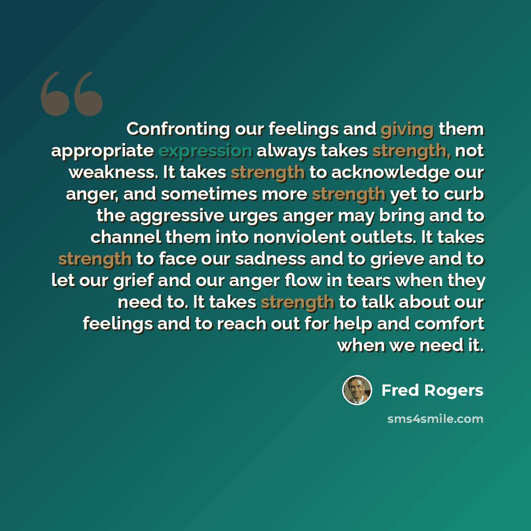 “Confronting our feelings and giving them appropriate expression always takes strength, not weakness. It takes strength to acknowledge our anger, and sometimes more strength yet to curb the aggressive urges anger may bring and to channel them into nonviolent outlets. It takes strength to face our…” quote by Fred Rogers
