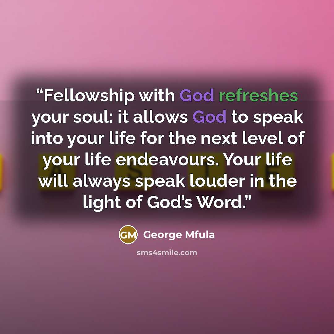 “Fellowship with God refreshes your soul: it allows God to speak into your life for the next level of your life endeavours. Your life will always speak louder in the light of God’s Word.” quote by George Mfula