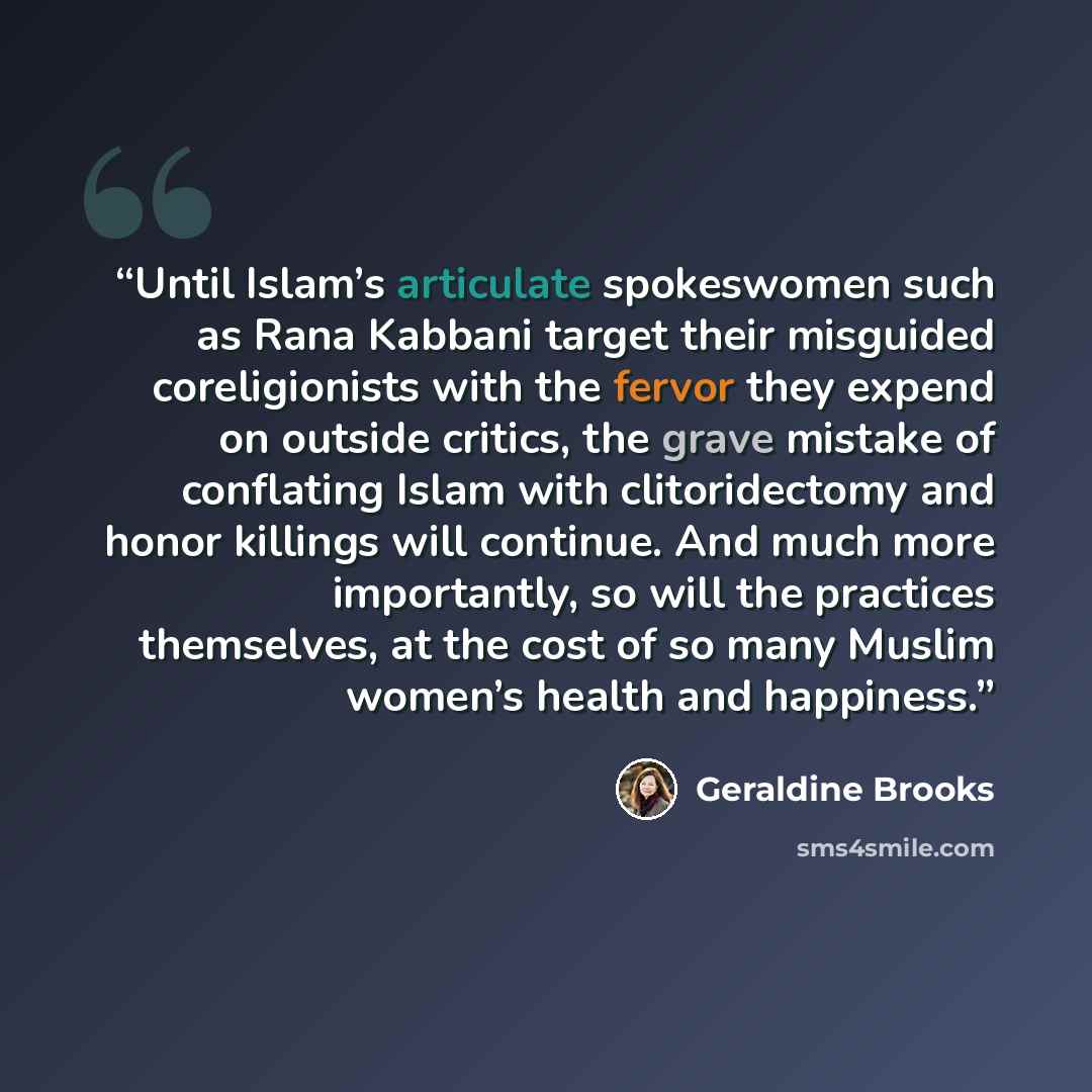 “Until Islam’s articulate spokeswomen such as Rana Kabbani target their misguided coreligionists with the fervor they expend on outside critics, the grave mistake of conflating Islam with clitoridectomy and honor killings will continue. And much more importantly, so will the practices themselves…” quote by Geraldine Brooks