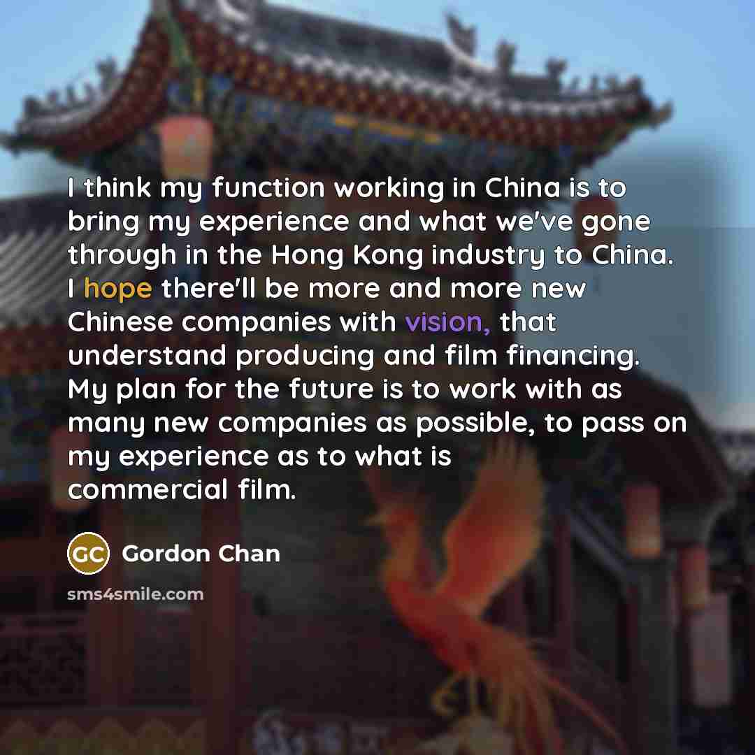 “I think my function working in China is to bring my experience and what we've gone through in the Hong Kong industry to China. I hope there'll be more and more new Chinese companies with vision, that understand producing and film financing. My plan for the future is to work with as many new…” quote by Gordon Chan