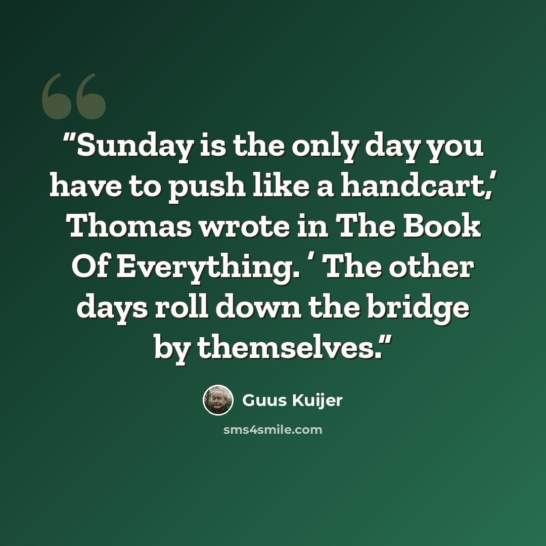 “Sunday is the only day you have to push like a handcart,’ Thomas wrote in The Book Of Everything. ’ The other days roll down the bridge by themselves.” quote by Guus Kuijer