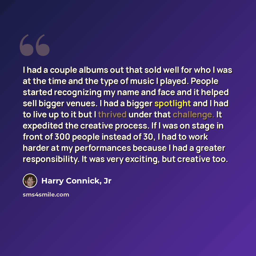 “I had a couple albums out that sold well for who I was at the time and the type of music I played. People started recognizing my name and face and it helped sell bigger venues. I had a bigger spotlight and I had to live up to it but I thrived under that challenge. It expedited the creative…” quote by Harry Connick, Jr