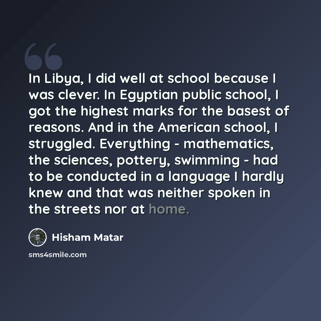“In Libya, I did well at school because I was clever. In Egyptian public school, I got the highest marks for the basest of reasons. And in the American school, I struggled. Everything - mathematics, the sciences, pottery, swimming - had to be conducted in a language I hardly knew and that was…” quote by Hisham Matar