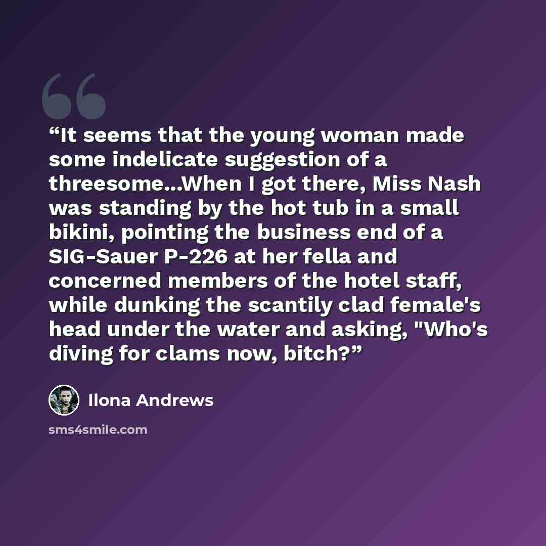 “It seems that the young woman made some indelicate suggestion of a threesome...When I got there, Miss Nash was standing by the hot tub in a small bikini, pointing the business end of a SIG-Sauer P-226 at her fella and concerned members of the hotel staff, while dunking the scantily clad female's…” quote by Ilona Andrews