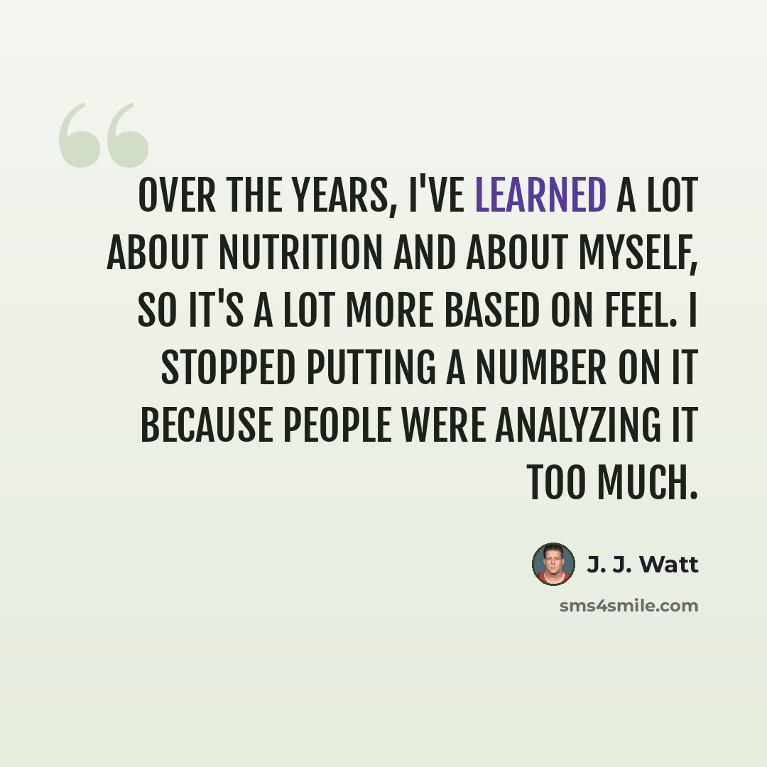 “Over the years, I've learned a lot about nutrition and about myself, so it's a lot more based on feel. I stopped putting a number on it because people were analyzing it too much.” quote by J. J. Watt