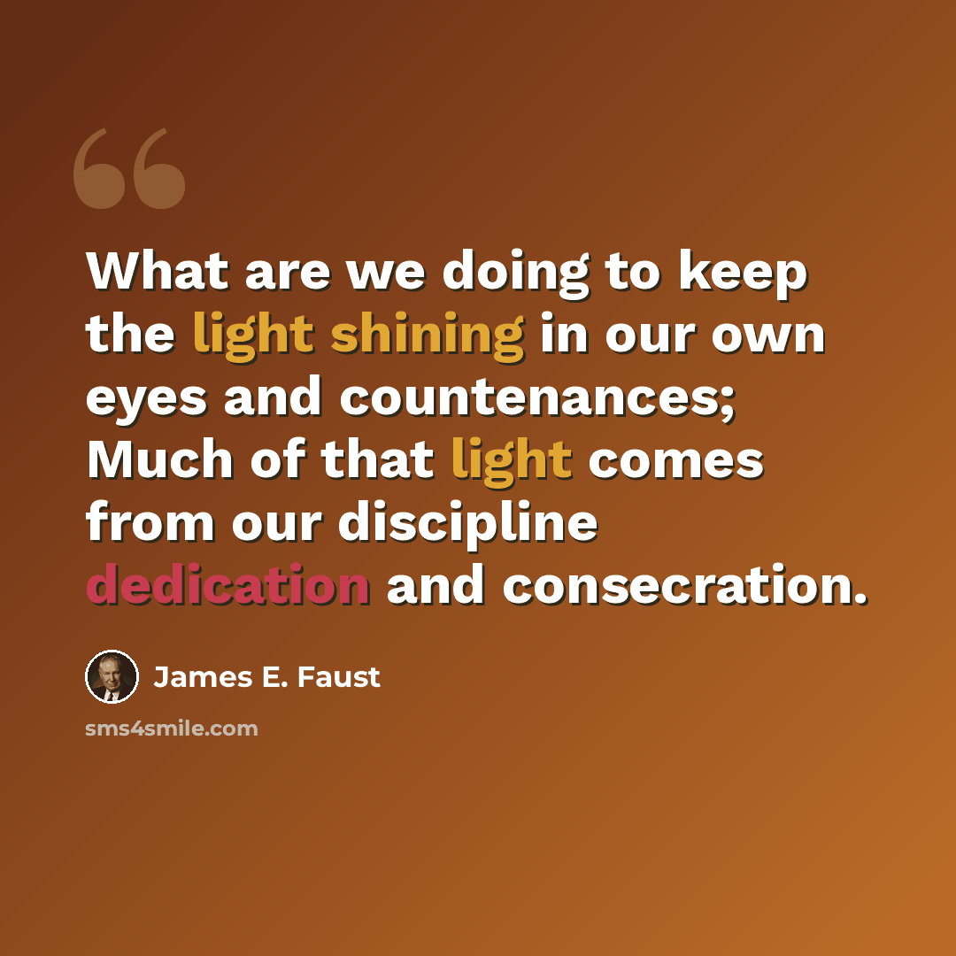 “What are we doing to keep the light shining in our own eyes and countenances; Much of that light comes from our discipline dedication and consecration.” quote by James E. Faust
