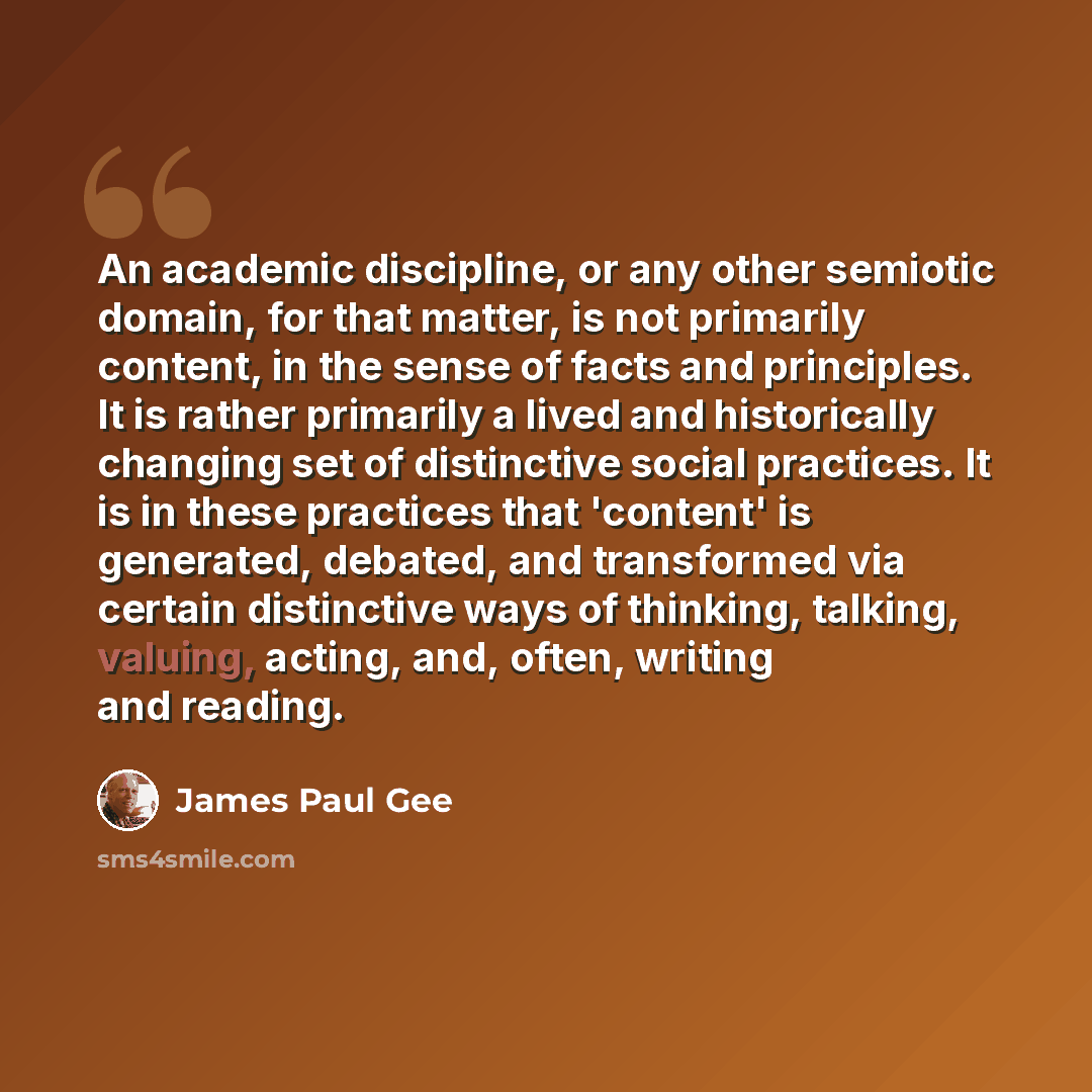 “An academic discipline, or any other semiotic domain, for that matter, is not primarily content, in the sense of facts and principles. It is rather primarily a lived and historically changing set of distinctive social practices. It is in these practices that 'content' is generated, debated, and…” quote by James Paul Gee