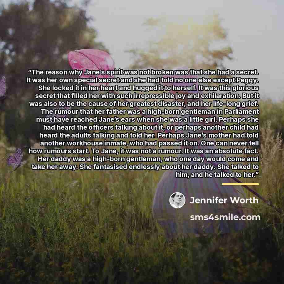 “The reason why Jane’s spirit was not broken was that she had a secret. It was her own special secret and she had told no one else except Peggy. She locked it in her heart and hugged it to herself. It was this glorious secret that filled her with such irrepressible joy and exhilaration. But it was…” quote by Jennifer Worth