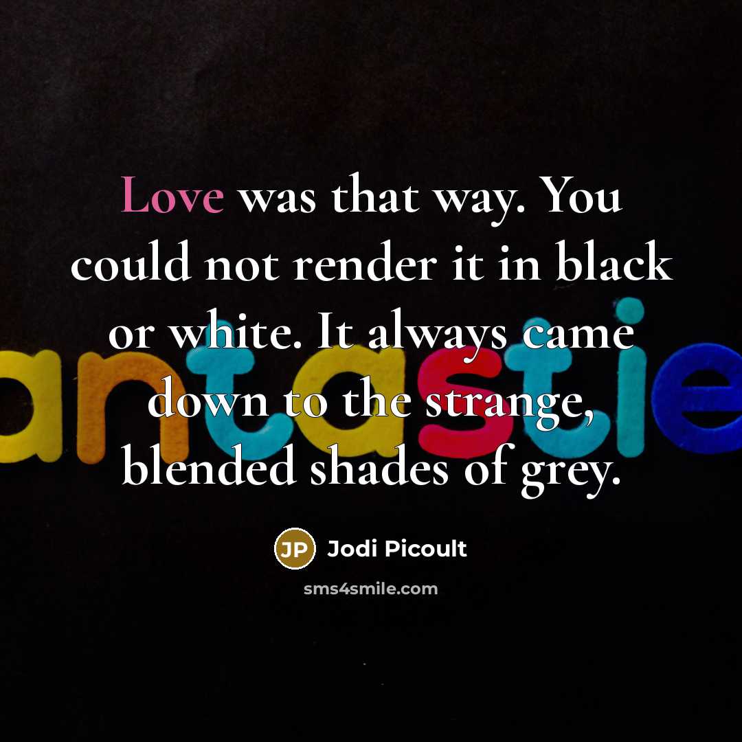 “Love was that way. You could not render it in black or white. It always came down to the strange, blended shades of grey.” quote by Jodi Picoult