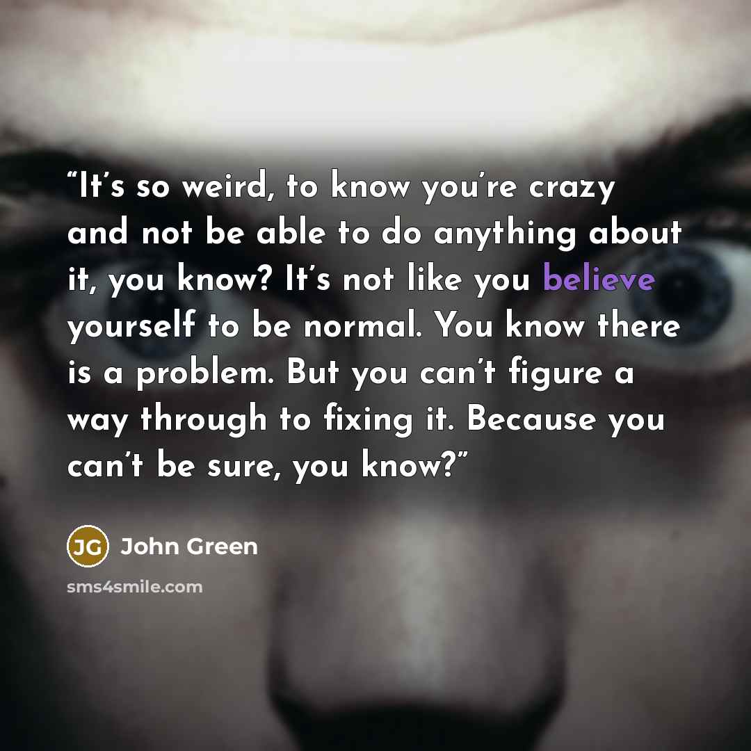 “It’s so weird, to know you’re crazy and not be able to do anything about it, you know? It’s not like you believe yourself to be normal. You know there is a problem. But you can’t figure a way through to fixing it. Because you can’t be sure, you know?” quote by John Green