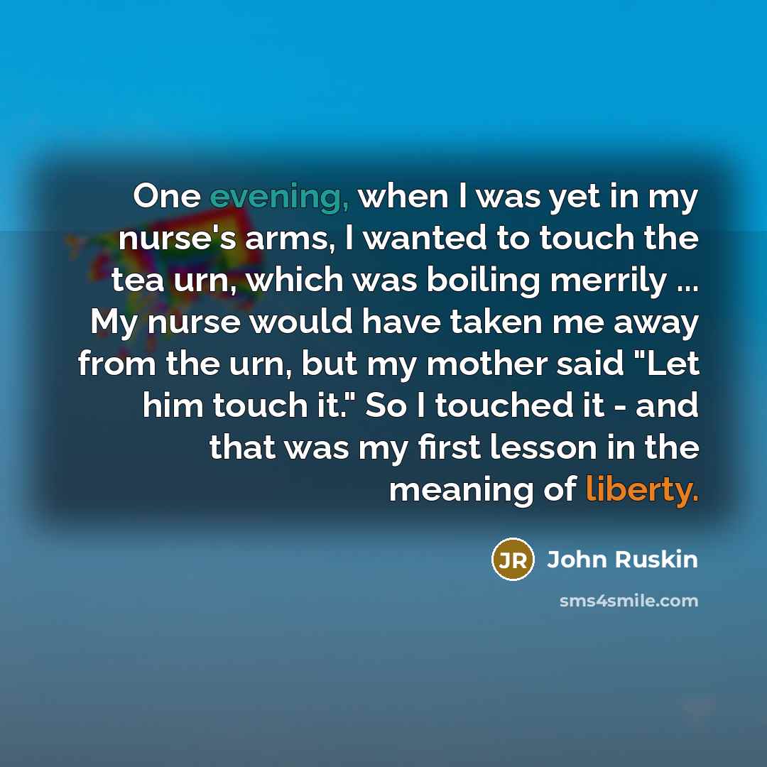 “One evening, when I was yet in my nurse's arms, I wanted to touch the tea urn, which was boiling merrily ... My nurse would have taken me away from the urn, but my mother said "Let him touch it." So I touched it - and that was my first lesson in the meaning of liberty.” quote by John Ruskin