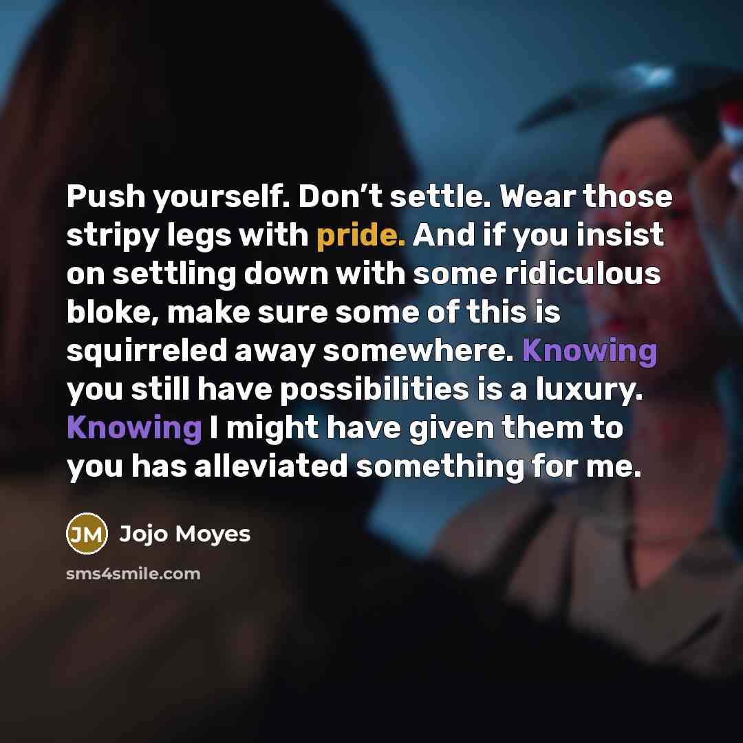 “Push yourself. Don’t settle. Wear those stripy legs with pride. And if you insist on settling down with some ridiculous bloke, make sure some of this is squirreled away somewhere. Knowing you still have possibilities is a luxury. Knowing I might have given them to you has alleviated something for…” quote by Jojo Moyes