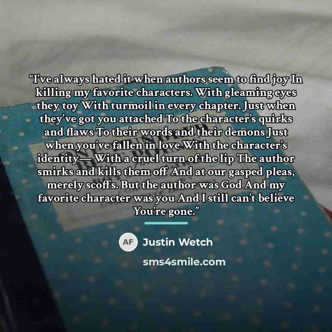“I’ve always hated it when authors seem to find joy In killing my favorite characters. With gleaming eyes they toy With turmoil in every chapter. Just when they’ve got you attached To the character’s quirks and flaws To their words and their demons Just when you’ve fallen in love With the…” quote by Justin Wetch