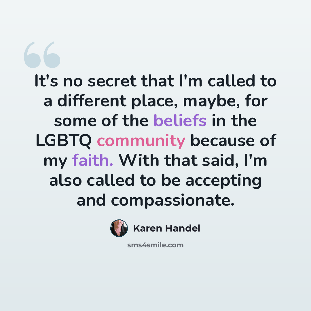 “It's no secret that I'm called to a different place, maybe, for some of the beliefs in the LGBTQ community because of my faith. With that said, I'm also called to be accepting and compassionate.” quote by Karen Handel