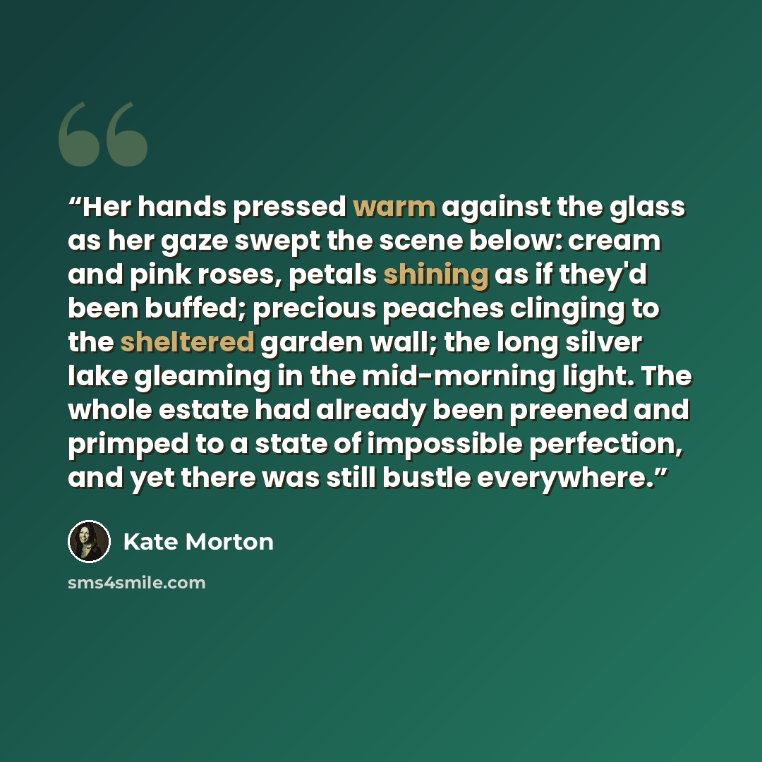 “Her hands pressed warm against the glass as her gaze swept the scene below: cream and pink roses, petals shining as if they'd been buffed; precious peaches clinging to the sheltered garden wall; the long silver lake gleaming in the mid-morning light. The whole estate had already been preened and…” quote by Kate Morton