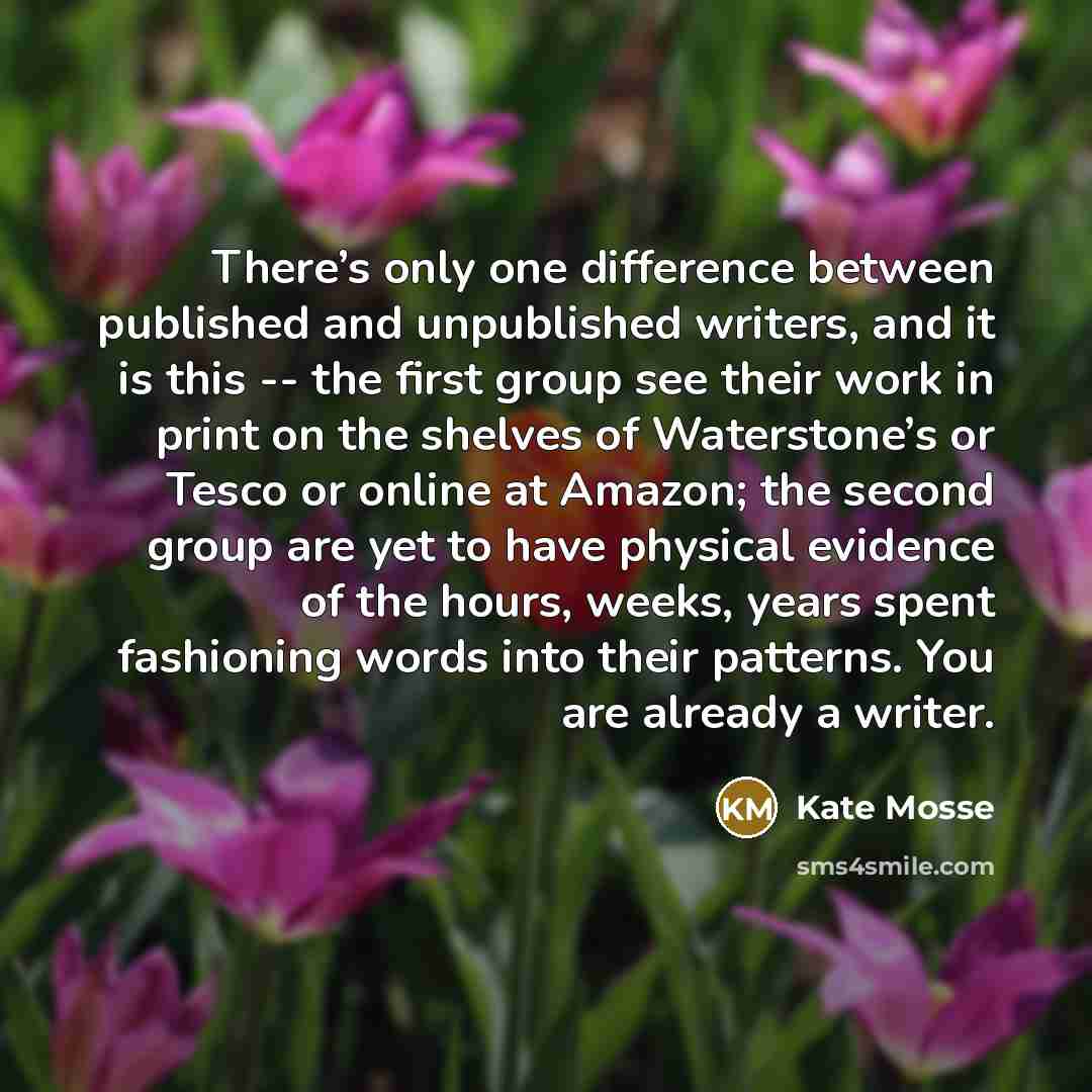 “There’s only one difference between published and unpublished writers, and it is this -- the first group see their work in print on the shelves of Waterstone’s or Tesco or online at Amazon; the second group are yet to have physical evidence of the hours, weeks, years spent fashioning words into…” quote by Kate Mosse