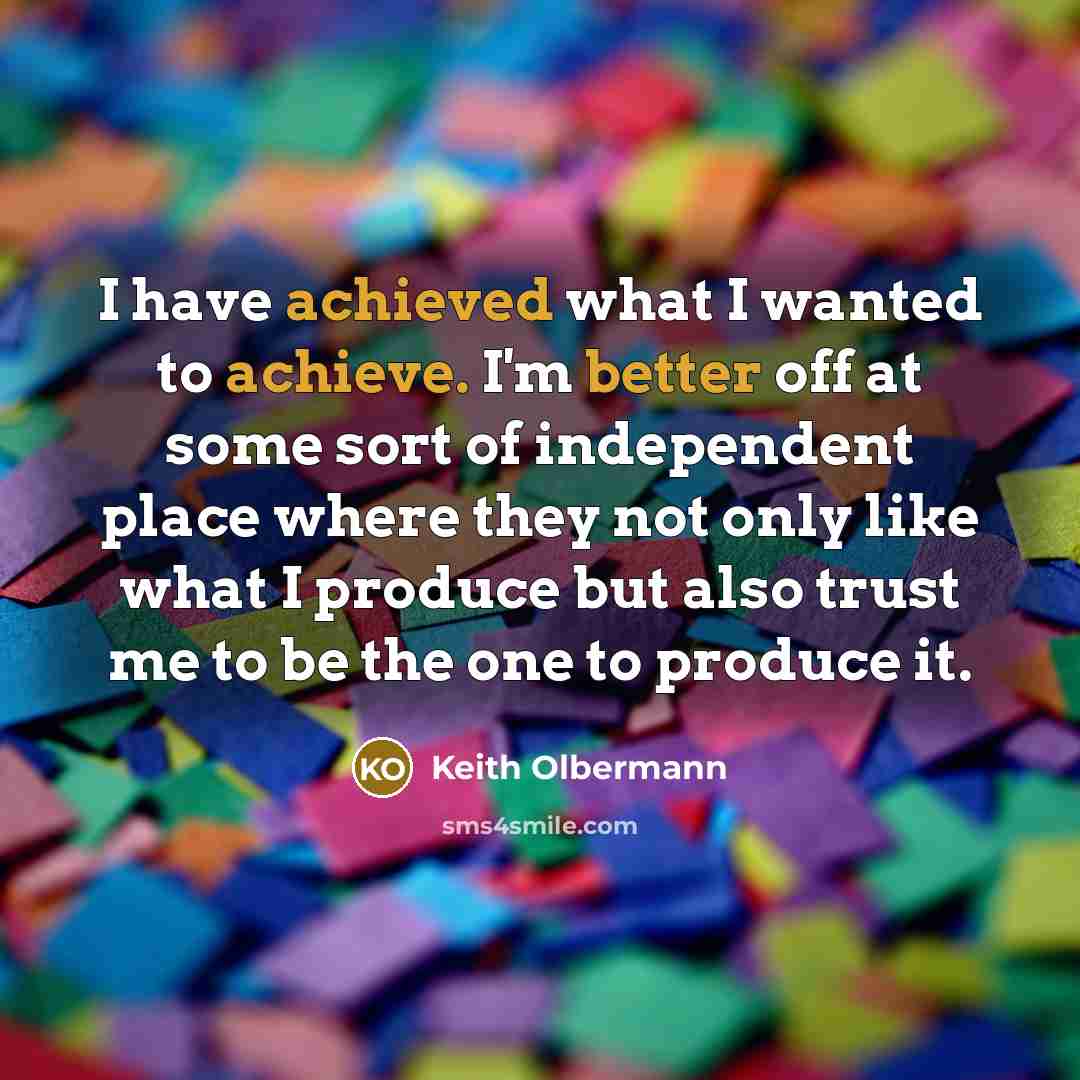 “I have achieved what I wanted to achieve. I'm better off at some sort of independent place where they not only like what I produce but also trust me to be the one to produce it.” quote by Keith Olbermann