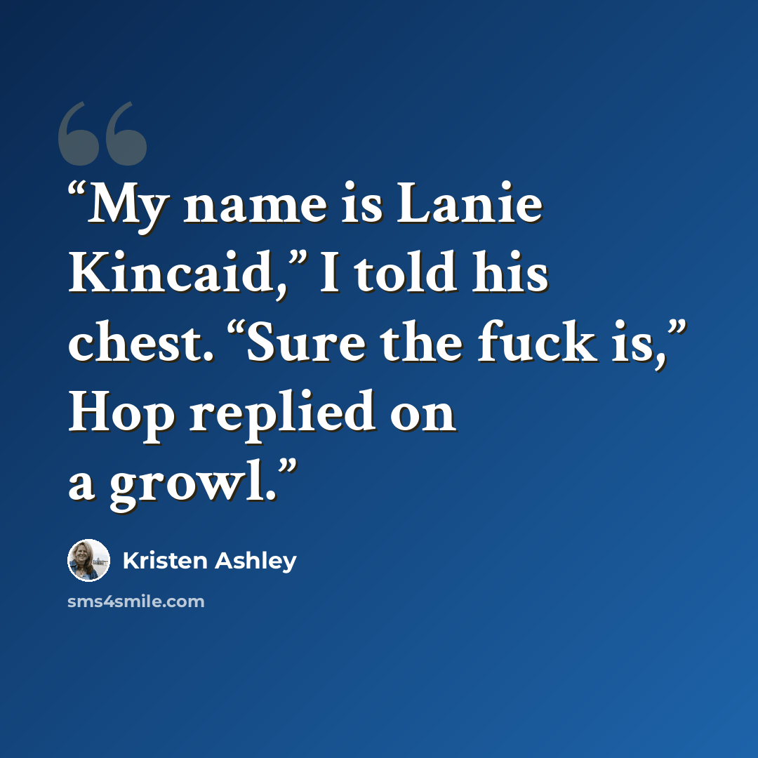 “My name is Lanie Kincaid,” I told his chest. “Sure the fuck is,” Hop replied on a growl.” quote by Kristen Ashley