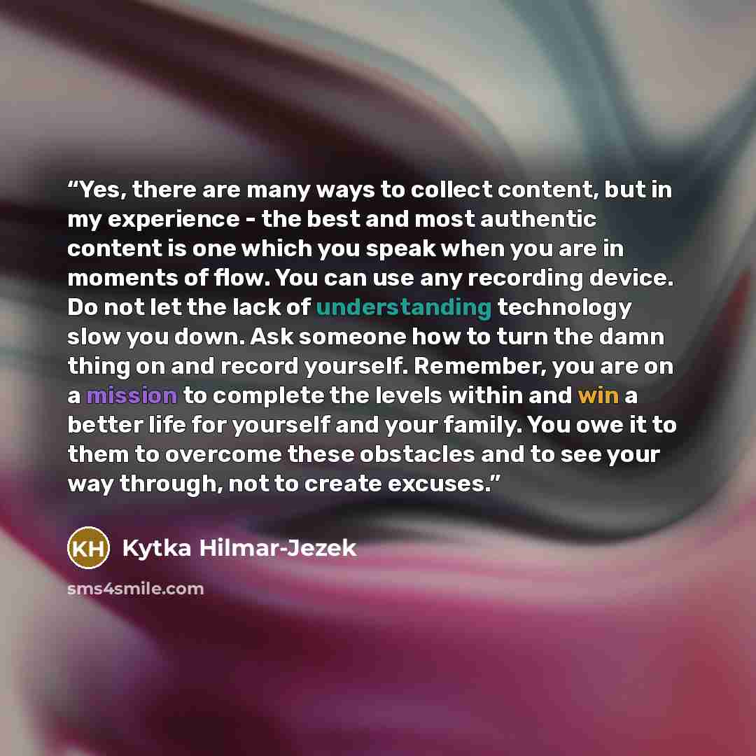 “Yes, there are many ways to collect content, but in my experience - the best and most authentic content is one which you speak when you are in moments of flow. You can use any recording device. Do not let the lack of understanding technology slow you down. Ask someone how to turn the damn thing on…” quote by Kytka Hilmar-Jezek