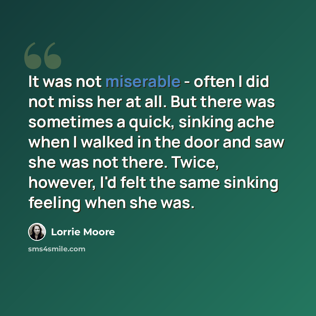 “It was not miserable - often I did not miss her at all. But there was sometimes a quick, sinking ache when I walked in the door and saw she was not there. Twice, however, I'd felt the same sinking feeling when she was.” quote by Lorrie Moore