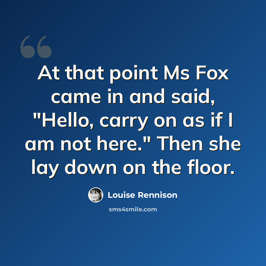 “At that point Ms Fox came in and said, "Hello, carry on as if I am not here." Then she lay down on the floor.” quote by Louise Rennison