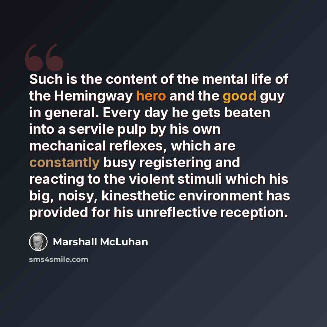 “Such is the content of the mental life of the Hemingway hero and the good guy in general. Every day he gets beaten into a servile pulp by his own mechanical reflexes, which are constantly busy registering and reacting to the violent stimuli which his big, noisy, kinesthetic environment has…” quote by Marshall McLuhan