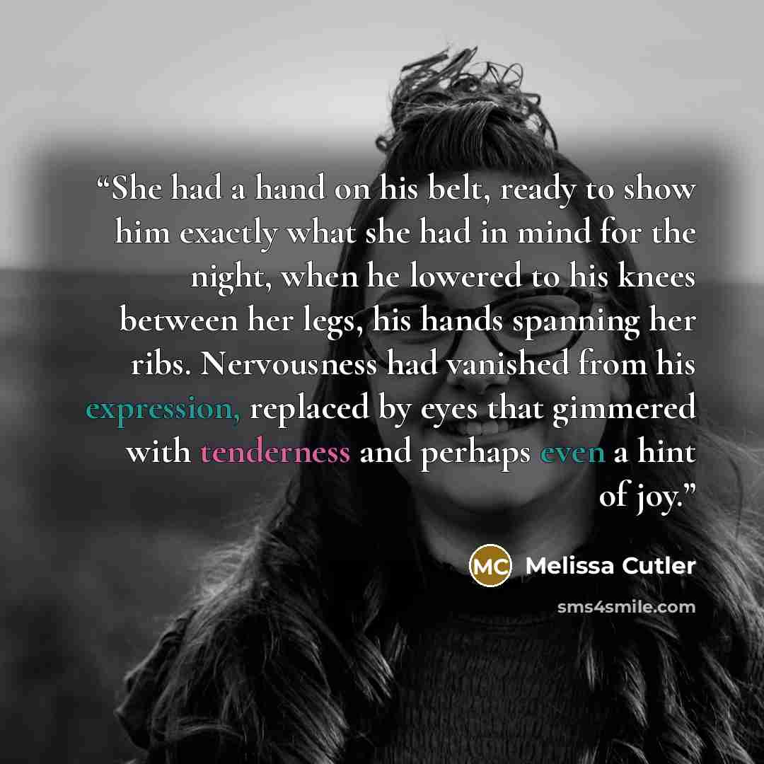 “She had a hand on his belt, ready to show him exactly what she had in mind for the night, when he lowered to his knees between her legs, his hands spanning her ribs. Nervousness had vanished from his expression, replaced by eyes that gimmered with tenderness and perhaps even a hint of joy.” quote by Melissa Cutler