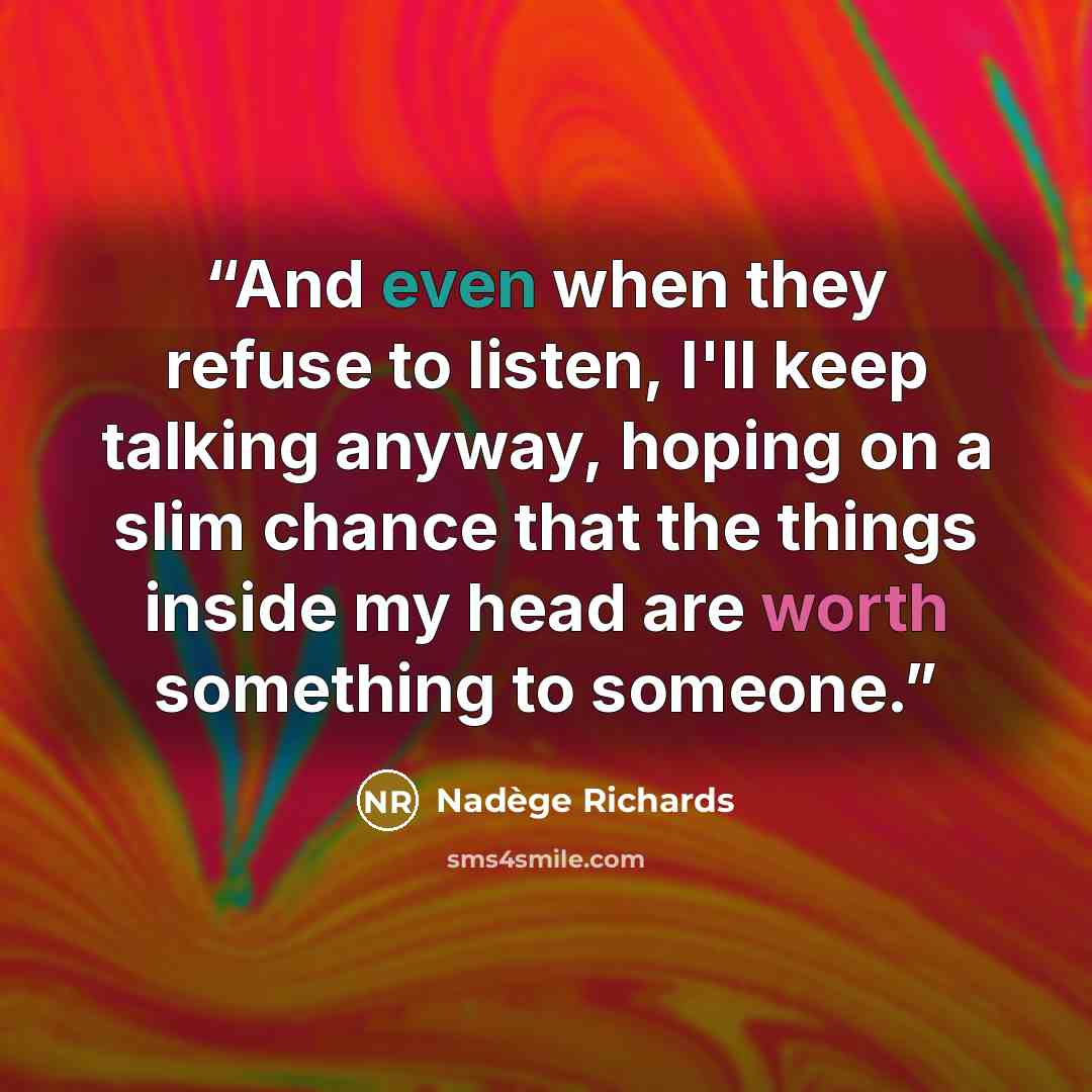 “And even when they refuse to listen, I'll keep talking anyway, hoping on a slim chance that the things inside my head are worth something to someone.” quote by Nadège Richards