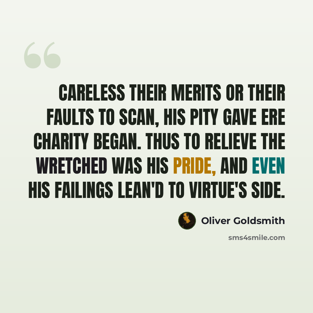 “Careless their merits or their faults to scan, His pity gave ere charity began. Thus to relieve the wretched was his pride, And even his failings lean'd to Virtue's side.” quote by Oliver Goldsmith