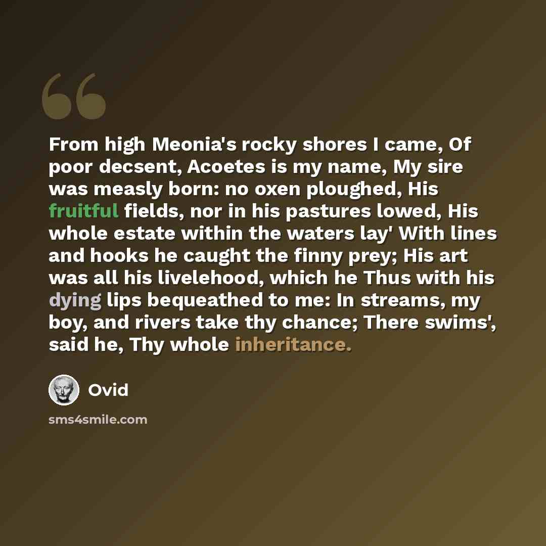 “From high Meonia's rocky shores I came, Of poor decsent, Acoetes is my name, My sire was measly born: no oxen ploughed, His fruitful fields, nor in his pastures lowed, His whole estate within the waters lay' With lines and hooks he caught the finny prey; His art was all his livelehood, which he…” quote by Ovid