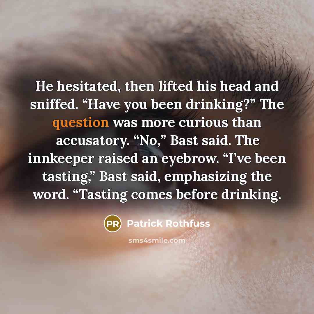 “He hesitated, then lifted his head and sniffed. “Have you been drinking?” The question was more curious than accusatory. “No,” Bast said. The innkeeper raised an eyebrow. “I’ve been tasting,” Bast said, emphasizing the word. “Tasting comes before drinking.” quote by Patrick Rothfuss