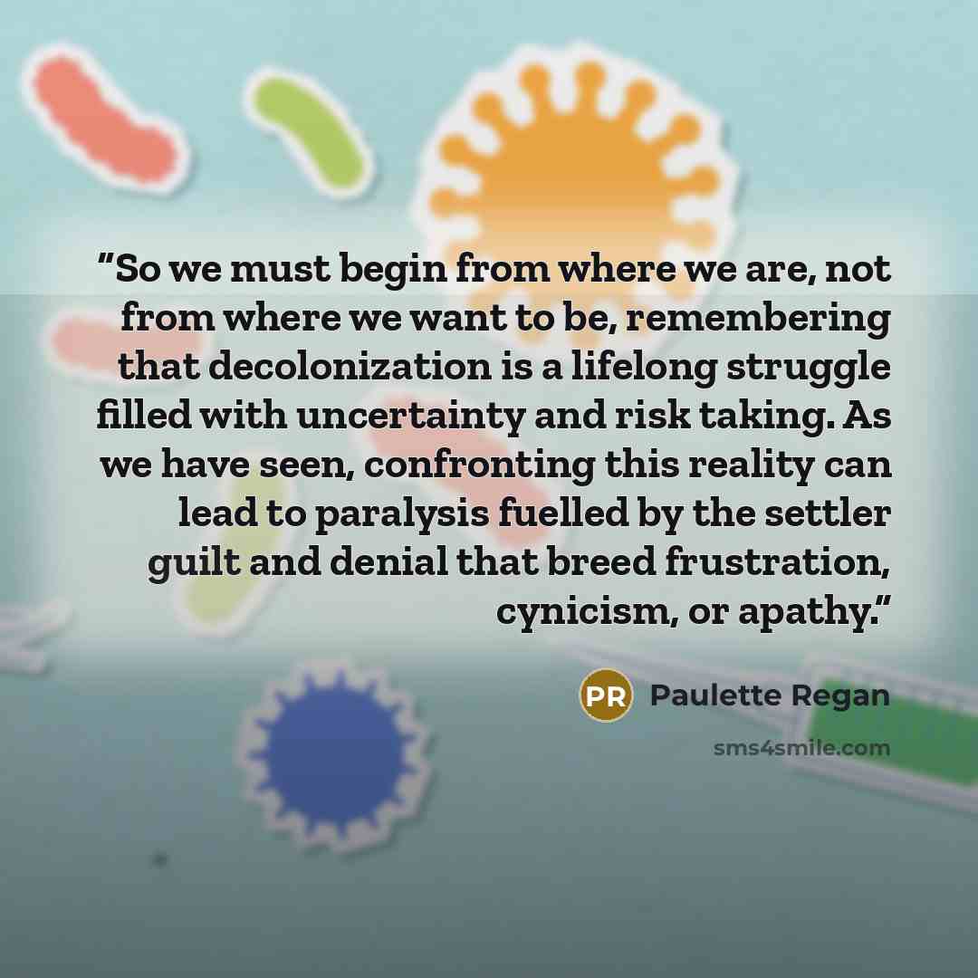 “So we must begin from where we are, not from where we want to be, remembering that decolonization is a lifelong struggle filled with uncertainty and risk taking. As we have seen, confronting this reality can lead to paralysis fuelled by the settler guilt and denial that breed frustration…” quote by Paulette Regan