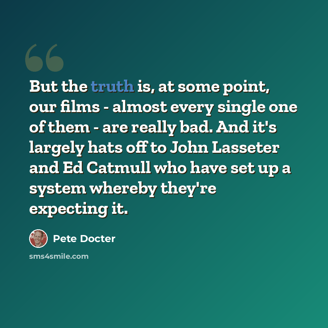 “But the truth is, at some point, our films - almost every single one of them - are really bad. And it's largely hats off to John Lasseter and Ed Catmull who have set up a system whereby they're expecting it.” quote by Pete Docter