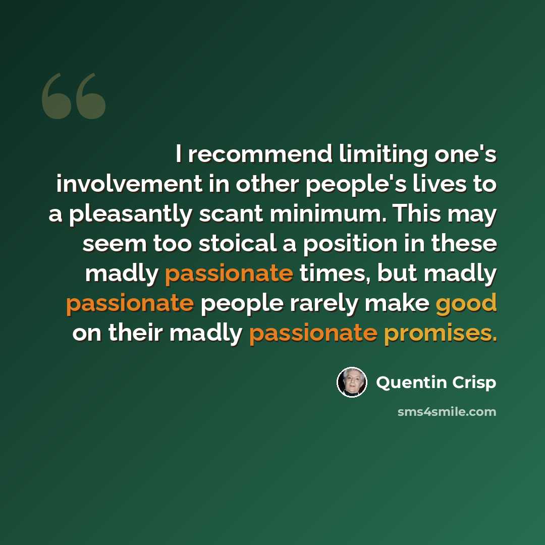 “I recommend limiting one's involvement in other people's lives to a pleasantly scant minimum. This may seem too stoical a position in these madly passionate times, but madly passionate people rarely make good on their madly passionate promises.” quote by Quentin Crisp