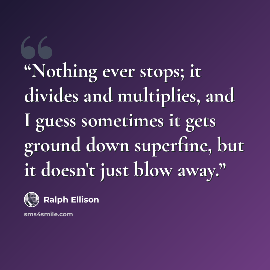 “Nothing ever stops; it divides and multiplies, and I guess sometimes it gets ground down superfine, but it doesn't just blow away.” quote by Ralph Ellison