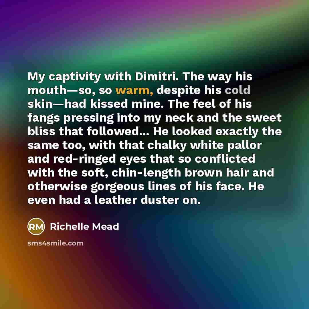 “My captivity with Dimitri. The way his mouth—so, so warm, despite his cold skin—had kissed mine. The feel of his fangs pressing into my neck and the sweet bliss that followed... He looked exactly the same too, with that chalky white pallor and red-ringed eyes that so conflicted with the soft…” quote by Richelle Mead