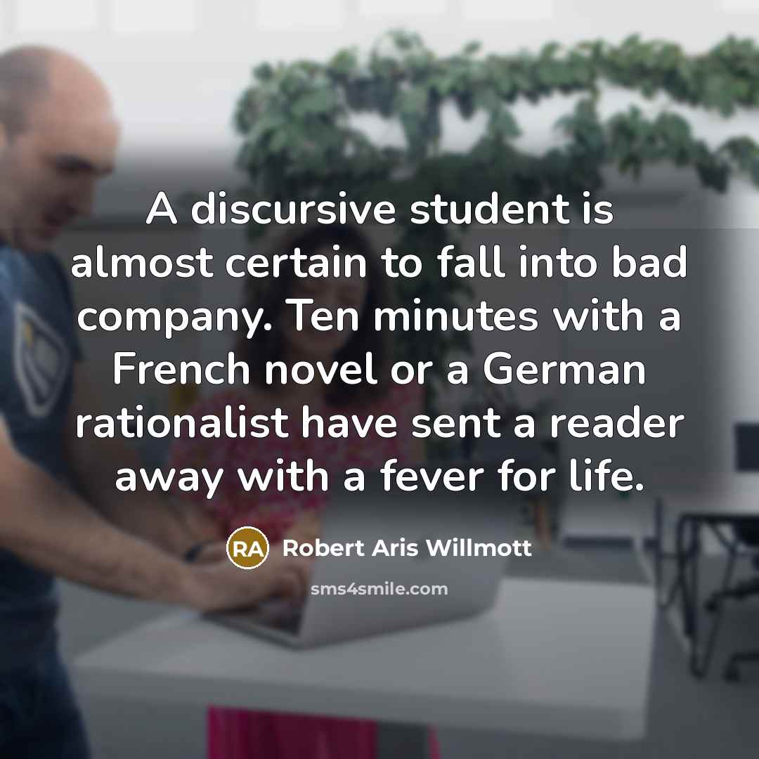 “A discursive student is almost certain to fall into bad company. Ten minutes with a French novel or a German rationalist have sent a reader away with a fever for life.” quote by Robert Aris Willmott