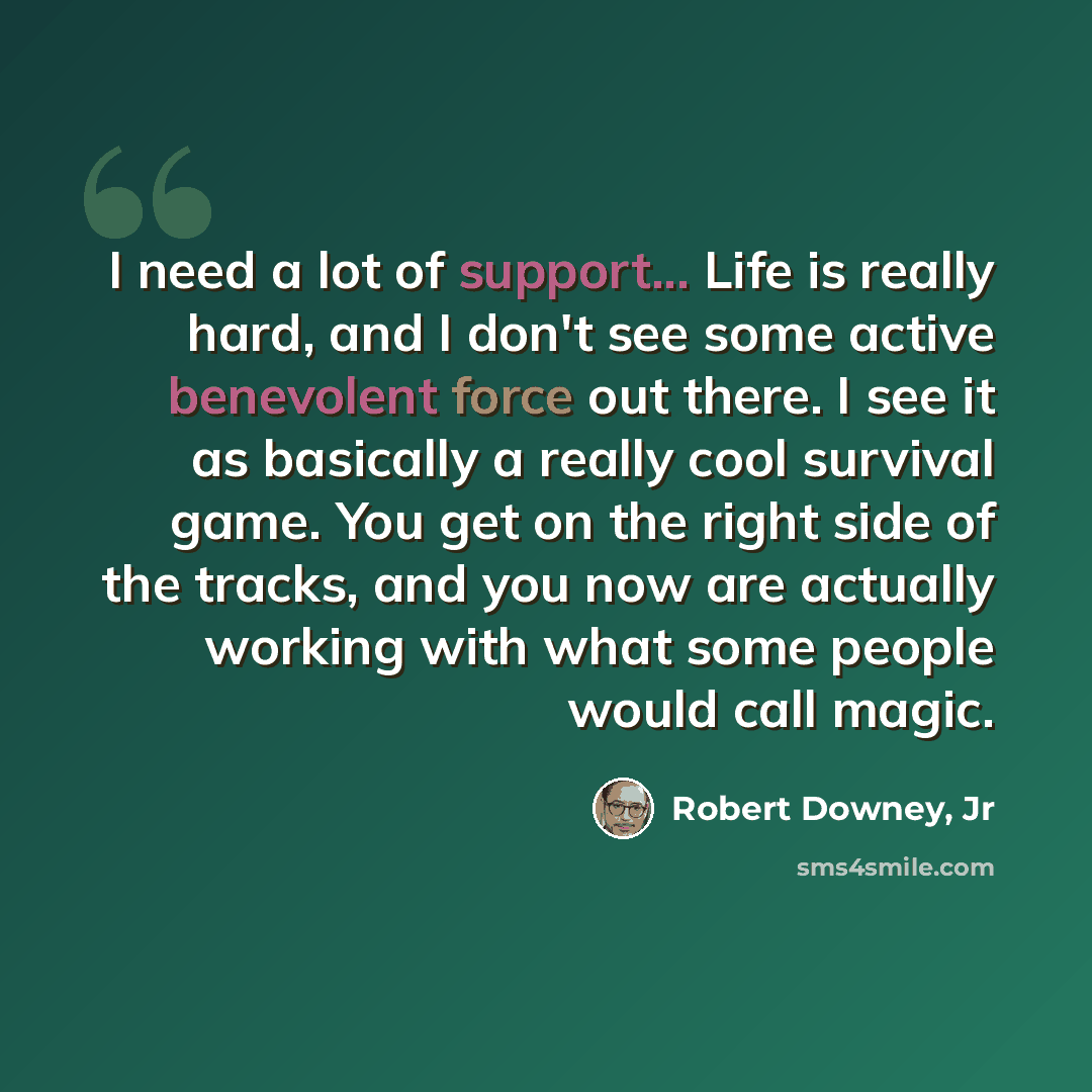 “I need a lot of support... Life is really hard, and I don't see some active benevolent force out there. I see it as basically a really cool survival game. You get on the right side of the tracks, and you now are actually working with what some people would call magic.” quote by Robert Downey, Jr