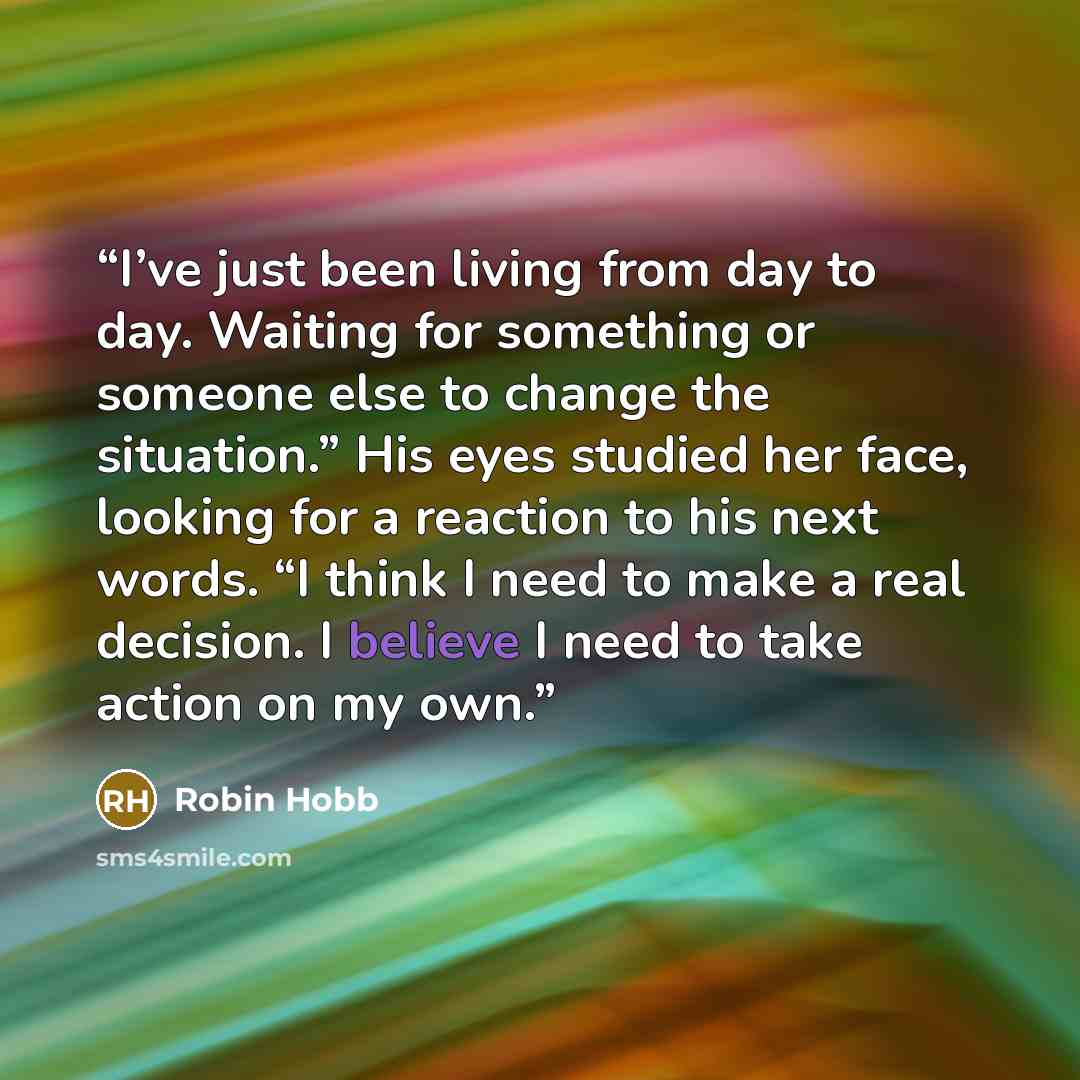 “I’ve just been living from day to day. Waiting for something or someone else to change the situation.” His eyes studied her face, looking for a reaction to his next words. “I think I need to make a real decision. I believe I need to take action on my own.” quote by Robin Hobb