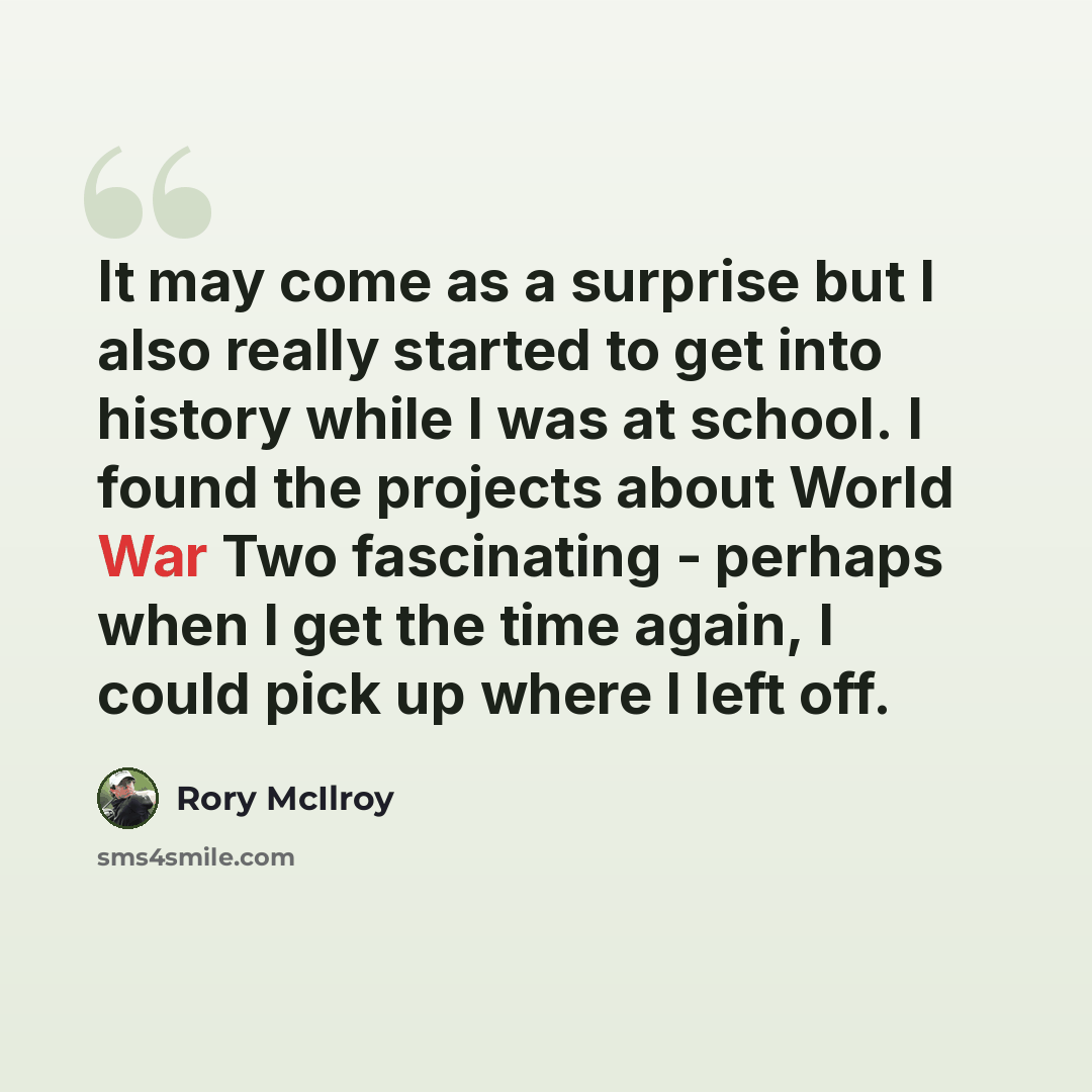 “It may come as a surprise but I also really started to get into history while I was at school. I found the projects about World War Two fascinating - perhaps when I get the time again, I could pick up where I left off.” quote by Rory McIlroy